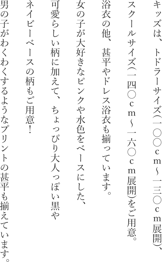 キッズは、トドラーサイズ(一〇〇ｃｍ～一三〇ｃｍ展開)、スクールサイズ(一四〇ｃｍ～一六〇ｃｍ展開)をご用意。浴衣の他、甚平やドレス浴衣も揃っています。女の子が大好きなピンクや水色をベースにした、可愛らしい柄に加えて、ちょっぴり大人っぽい黒やネイビーベースの柄もご用意！男の子がわくわくするようなプリントの甚平も揃えています。