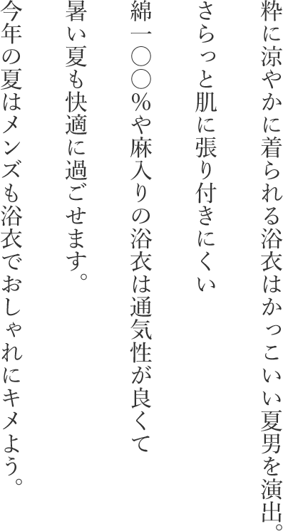 粋に涼やかに着られる浴衣はかっこいい夏男を演出。さらっと肌に張り付きにくい綿一〇〇％や麻入りの浴衣は通気性が良くて暑い夏も快適に過ごせます。今年の夏はメンズも浴衣でおしゃれにキメよう。