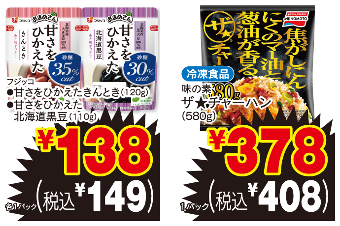 フジッコ ●甘さをひかえたきんとき（120g） ●甘さをひかえた北海道黒豆（110g） 各1パック ￥138 （税込￥149） 冷凍食品 味の素 ザ★チャーハン（580g） 1パック ￥378 （税込￥408）