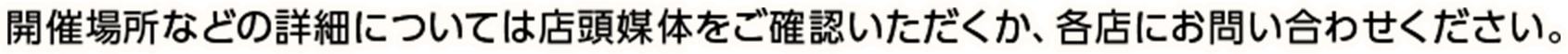 開催場所などの詳細については店頭媒体をご確認いただくか、各店にお問い合わせください。