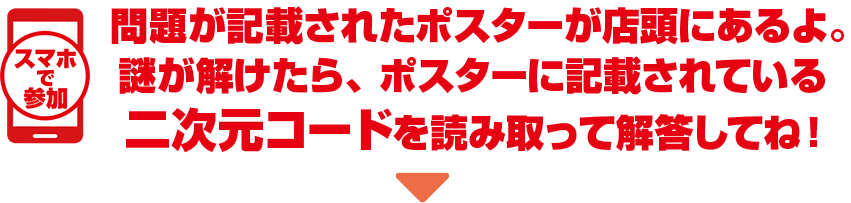 スマホで参加 問題が記載されたポスターが店頭にあるよ。謎が解けたら、ポスターに記載されている二次元コードを読み取って解答してね！