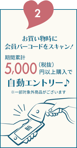 2.お買い物時に会員バーコードをスキャン！期間累計5,000（税抜）円以上購入で自動エントリー♪※一部対象外商品がございます