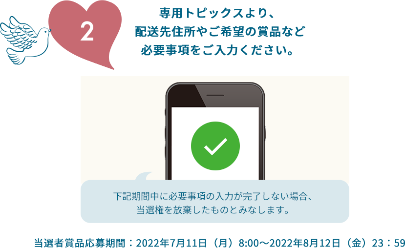 2.専用トピックスより、配送先住所やご希望の賞品など必要事項をご入力ください。下記期間中に必要事項の入力が完了しない場合、当選権を放棄したものとみなします。当選者賞品応募期間：2022年7月11日（月）8:00～2022年8月12日（金）23：59