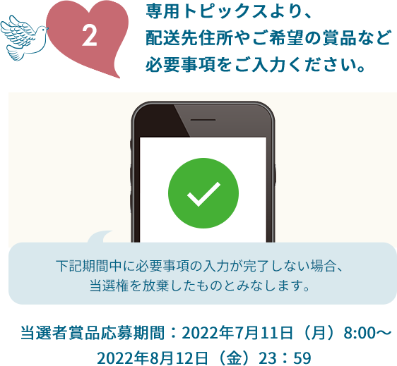 2.専用トピックスより、配送先住所やご希望の賞品など必要事項をご入力ください。下記期間中に必要事項の入力が完了しない場合、当選権を放棄したものとみなします。当選者賞品応募期間：2022年7月11日（月）8:00～2022年8月12日（金）23：59