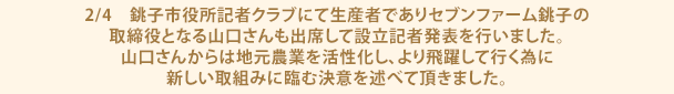 2/4 銚子市役所記者クラブにて生産者でありセブンファーム銚子の取締役となる山口さんも出席して設立記者発表を行いました。山口さんからは地元農業を活性化し、より飛躍して行く為に新しい取組みに臨む決意を述べて頂きました。