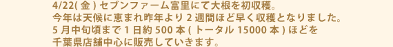 4/22(金)セブンファーム富里にて大根を初収穫。今年は天候に恵まれ昨年より2週間ほど早く収穫となりました。5月中旬頃まで1日約500本(トータル15000本)ほどを千葉県店舗中心に販売していきます。