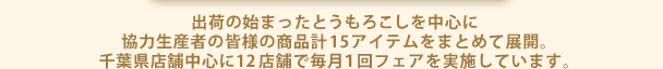 出荷の始まったとうもろこしを中心に協力生産者の皆様の商品計15アイテムをまとめて展開。千葉県店舗中心に12店舗で毎月１回フェアを実施しています。