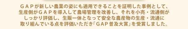 ＧＡＰが新しい農業の姿にも適用できることを証明した事例として、生産側がＧＡＰを導入して農場管理を改善し、それを小売・流通側がしっかり評価し、生販一体となって安全な農産物の生産・流通に取り組んでいる点を評価いただき「ＧＡＰ普及大賞」を受賞しました。