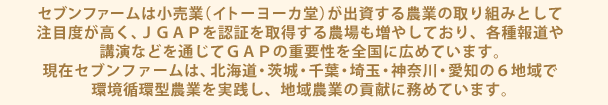 セブンファームは小売業（イトーヨーカ堂）が出資する農業の取り組みとして注目度が高く、ＪＧＡＰを認証を取得する農場も増やしており、各種報道や講演などを通じてＧＡＰの重要性を全国に広めています。現在セブンファームは、北海道・茨城・千葉・埼玉・神奈川・愛知の６地域で環境循環型農業を実践し、地域農業の貢献に務めています。