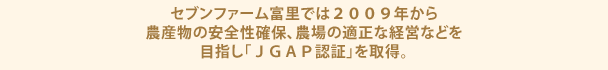 セブンファーム富里では２００９年から農産物の安全性確保、農場の適正な経営などを目指し「ＪＧＡＰ認証」