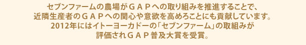 セブンファームの農場がＧＡＰへの取り組みを推進することで、近隣生産者のＧＡＰへの関心や意欲を高めろことにも貢献しています。2012年にはイトーヨーカドーの「セブンファーム」の取組みが評価されＧＡＰ普及大賞を受賞。