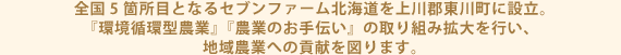 全国5箇所目となるセブンファーム北海道を上川郡東川町に設立。『環境循環型農業』『農業のお手伝い』の取り組み拡大を行い、地域農業への貢献を図ります。