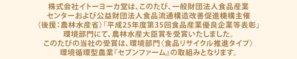 株式会社イトーヨーカ堂は、このたび、一般財団法人食品産業センターおよび公益財団法人食品流通構造改善促進機構主催（後援：農林水産省）「平成25年度第35回食品産業優良企業等表彰」環境部門にて、農林水産大臣賞を受賞いたしました。このたびの当社の受賞は、環境部門〈食品リサイクル推進タイプ〉環境循環型農業『セブンファーム』の取組みとなります。