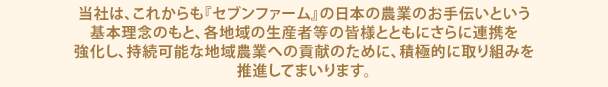 当社は、これからも『セブンファーム』の日本の農業のお手伝いという基本理念のもと、各地域の生産者等の皆様とともにさらに連携を強化し、持続可能な地域農業への貢献のために、積極的に取り組みを推進してまいります。