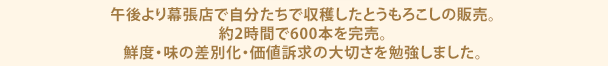 午後より幕張店で自分たちで収穫したとうもろこしの販売。約2時間で600本を完売。鮮度・味の差別化・価値訴求の大切さを勉強しました。