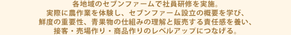 各地域のセブンファームで社員研修を実施。 実際に農作業を体験し、セブンファーム設立の概要を学び、 鮮度の重要性、青果物の仕組みの理解と販売する責任感を養い、 接客・売場作り・商品作りのレベルアップにつなげる。