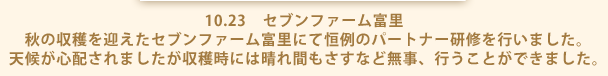 10.23　セブンファーム富里 秋の収穫を迎えたセブンファーム富里にて恒例のパートナー研修を行いました。 天候が心配されましたが収穫時には晴れ間もさすなど無事、行うことができました。