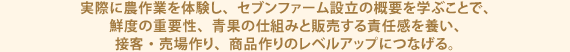 実際に農作業を体験し、セブンファーム設立の概要を学ぶことで、鮮度の重要性、青果の仕組みと販売する責任感を養い、接客・売場作り、商品作りのレベルアップにつなげる。