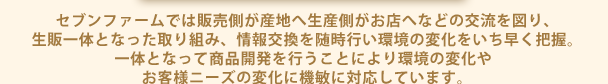 セブンファームでは販売側が産地へ生産側がお店へなどの交流を図り、 生販一体となった取り組み、情報交換を随時行い環境の変化をいち早く把握。 一体となって商品開発を行うことにより環境の変化や お客様ニーズの変化に機敏に対応しています。