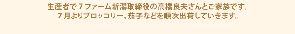 生産者で７ファーム新潟取締役の高橋良夫さんとご家族です。
            ７月よりブロッコリー、茄子などを順次出荷していきます。