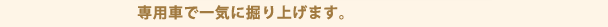 専用車で一気に掘り上げます。