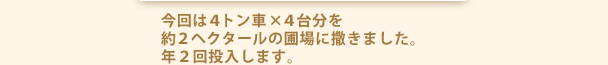 今回は４トン車×４台分を約２ヘクタールの圃場に撒きました。年２回投入します。