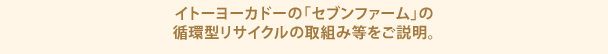 イトーヨーカドーの「セブンファーム」の循環型リサイクルの取組み等をご説明。