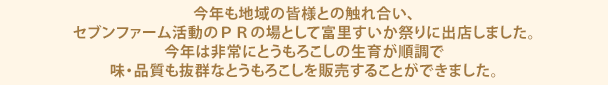 今年も地域の皆様との触れ合い、セブンファーム活動のＰＲの場として富里すいか祭りに出店しました。今年は非常にとうもろこしの生育が順調で味・品質も抜群なとうもろこしを販売することができました。