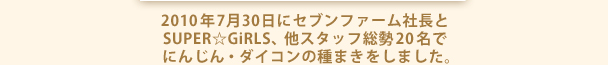 2010年7月30日にセブンファーム社長とSUPER☆GiRLS、他スタッフ総勢20名でにんじん・ダイコンの種まきをしました。
