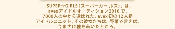 「SUPER☆GiRLS（スーパーガールズ）」は、avexアイドルオーディション2010で、7000人の中から選ばれた、avex初の12人組アイドルユニット。その彼女たちは、野菜で言えば、今まさに種を蒔いたところ。