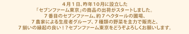 4月1日、昨年10月に設立した「セブンファーム東京」の商品の出荷がスタートしました。7番目のセブンファーム、約7ヘクタールの圃場、7農家による生産者グループ、7種類の野菜を主力で販売と、7揃いの縁起の良い!？セブンファーム東京をどうぞよろしくお願いします。