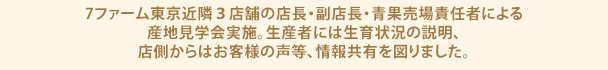 7ファーム東京近隣３店舗の店長・副店長・青果売場責任者による産地見学会実施。生産者には生育状況の説明、店側からはお客様の声等、情報共有を図りました。