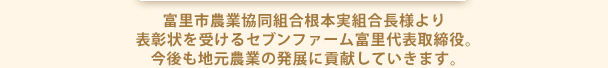 富里市農業協同組合根本実組合長様より表彰状を受けるｾﾌﾞﾝﾌｧｰﾑ富里代表取締役。今後も地元農業の発展に貢献していきます。