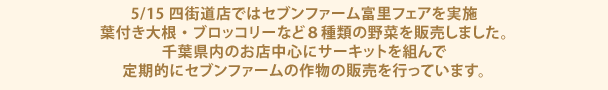 5/15四街道店ではセブンファーム富里フェアを実施
            葉付き大根・ブロッコリーなど８種類の野菜を販売しました。
            千葉県内のお店中心にサーキットを組んで定期的にセブンファームの作物の販売を行っています。