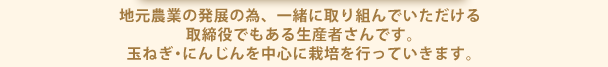 地元農業の発展の為、一緒に取り組んでいただける取締役でもある生産者さんです。玉ねぎ・にんじんを中心に栽培を行っていきます。