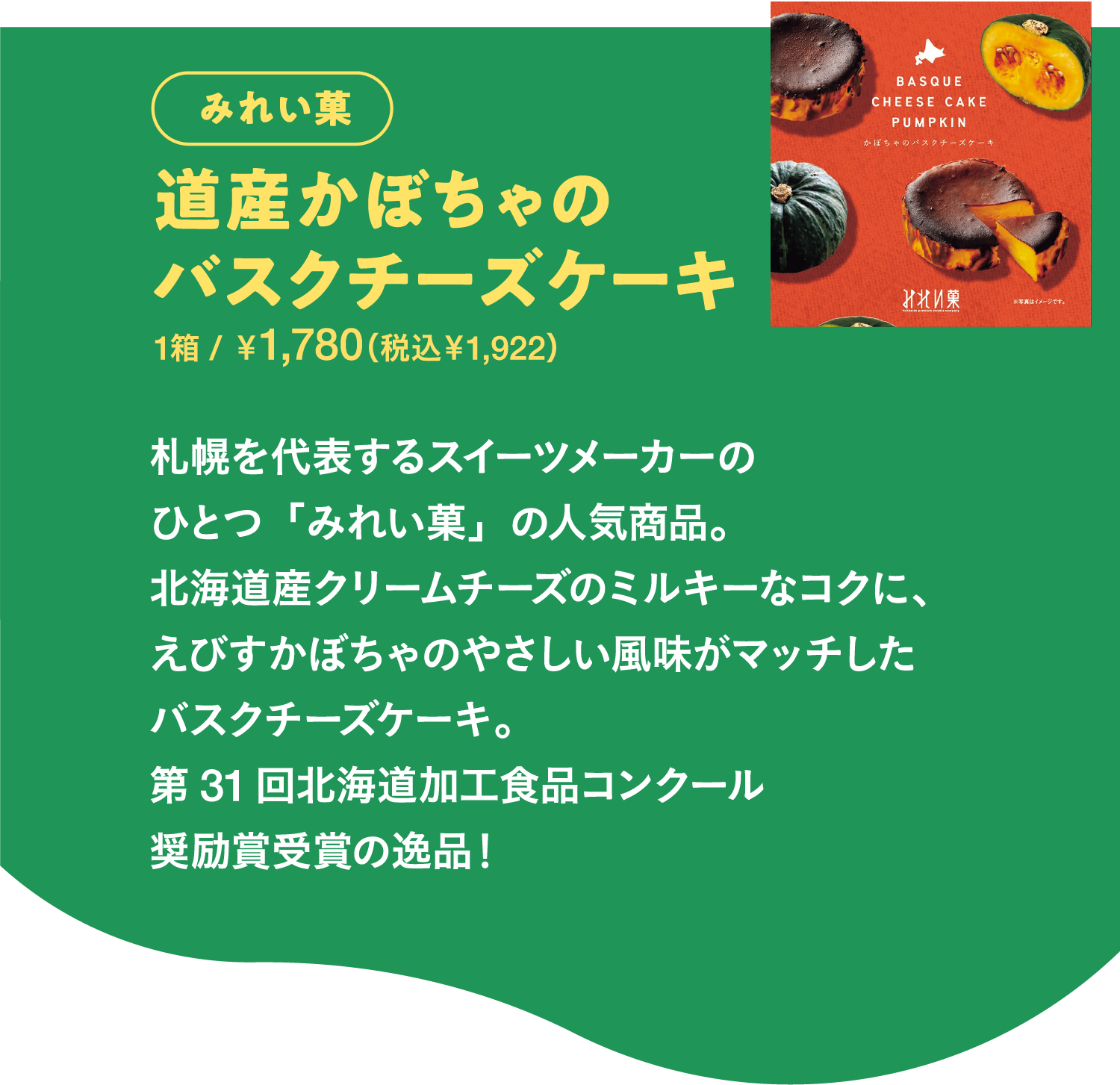 みれい菓 道産かぼちゃのバスクチーズケーキ 幌を代表するスイーツメーカーのひとつ「みれい菓」の人気商品。北海道産クリームチーズのミルキーなコクに、えびすかぼちゃのやさしい風味がマッチしたバスクチーズケーキ。第31回北海道加工食品コンクール奨励賞受賞の逸品！