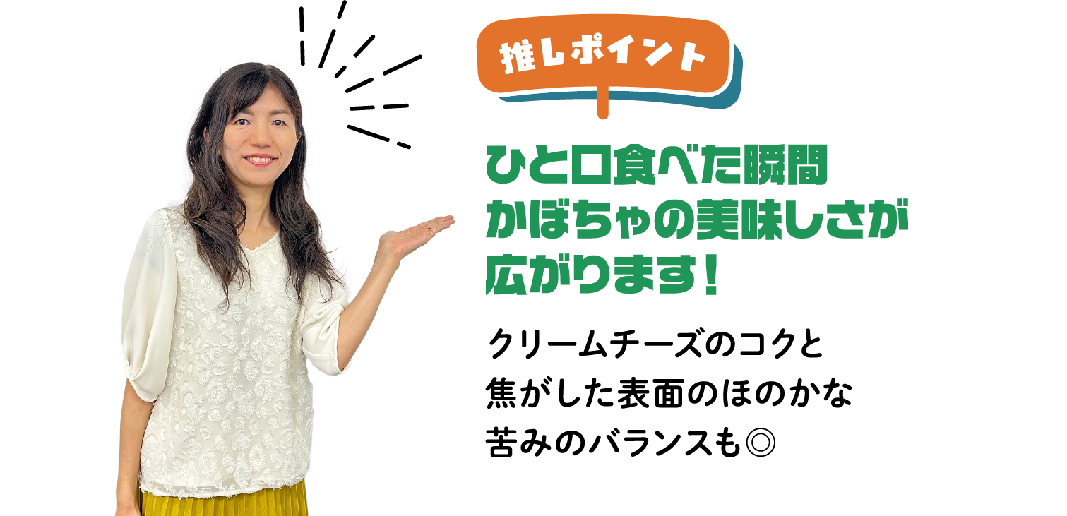 推しポイント ひと口食べた瞬間かぼちゃの美味しさが広がります！クリームチーズのコクと焦がした表面のほのかな苦みのバランスも◎
