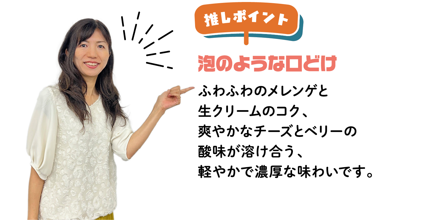 推しポイント 泡のような口どけ ふわふわのメレンゲと生クリームのコク、爽やかなチーズとベリーの酸味が溶け合う、軽やかで濃厚な味わいです。