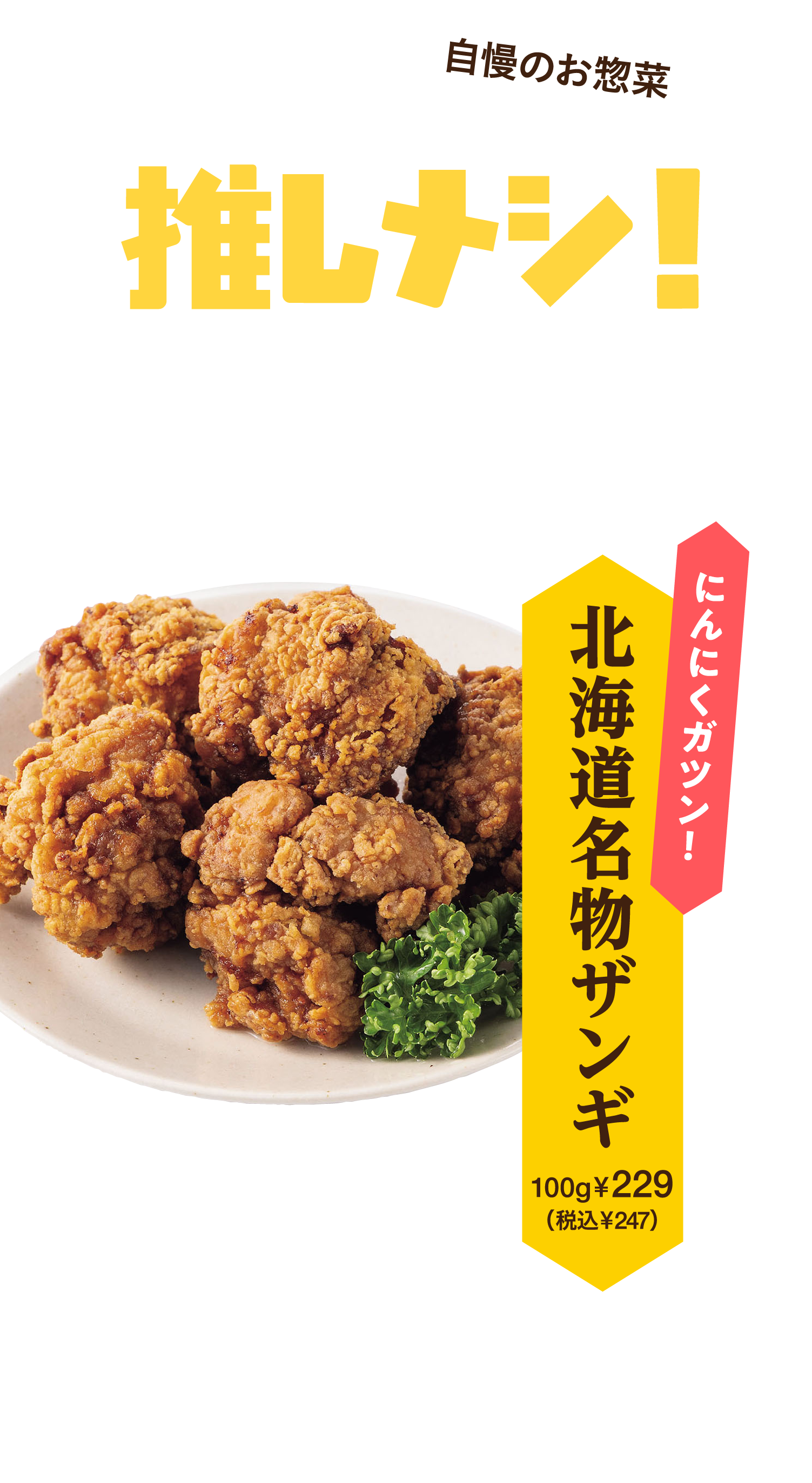 自慢のお惣菜 北海道の推しメシ！北海道を代表するグルメをイトーヨーカドー自慢のお惣菜でお手軽に♪ 北海道名物ザンギ 北海道では家庭でも居酒屋でも定番人気のザンギ。発祥は釧路の飲食店とされ、今では道内中で親しまれています。
