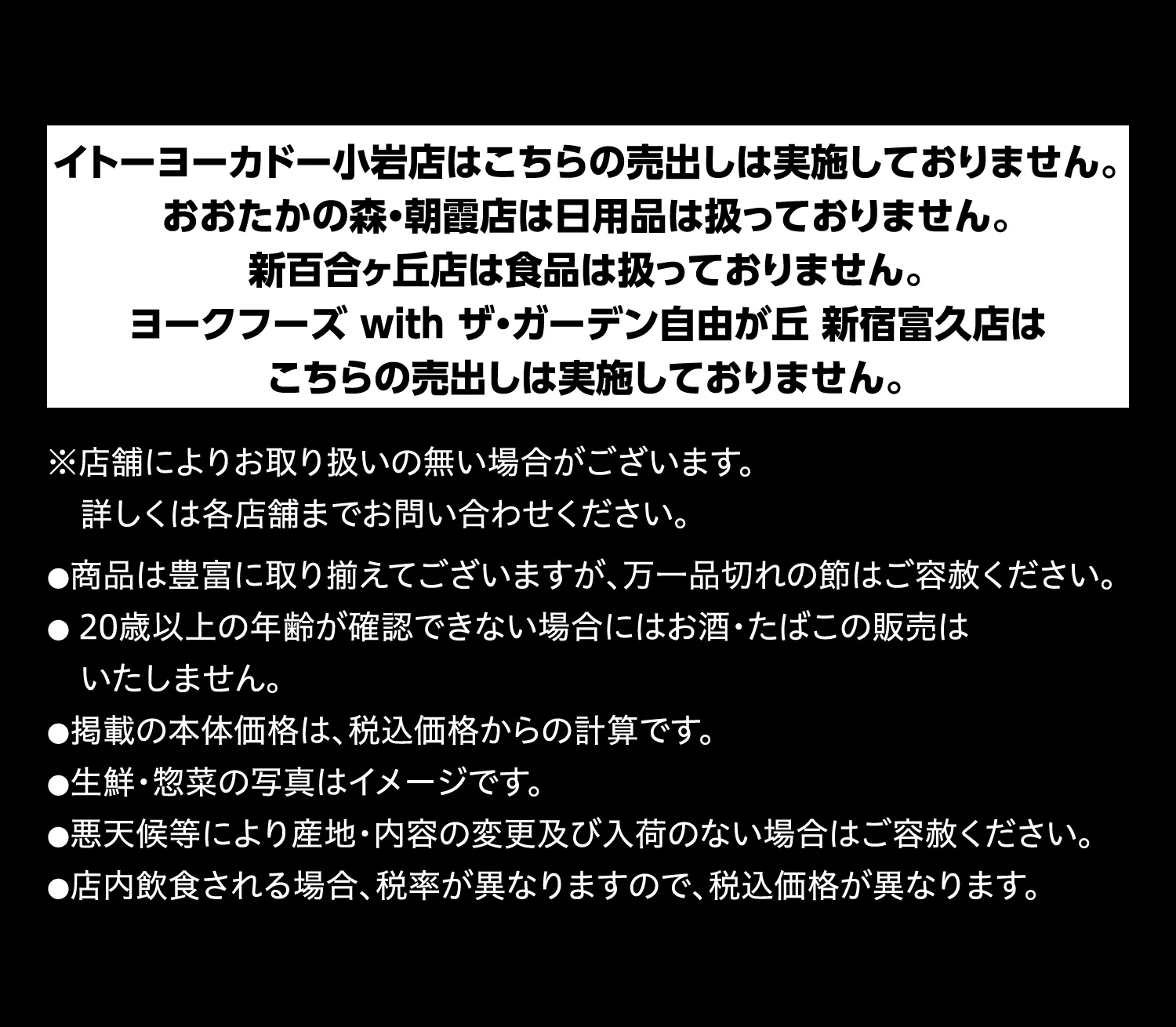 イトーヨーカドー小岩店はこちらの売出しは実施しておりません。おおたかの森・朝霞店は日用品は扱っておりません。新百合ヶ丘店は食品は扱っておりません。ヨークフーズ with ザ・ガーデン自由が丘 新宿富久店はこちらの売出しは実施しておりません。※店舗によりお取り扱いの無い場合がございます。詳しくは各店舗までお問い合わせください。●商品は豊富に取り揃えてございますが、万一品切れの節はご容赦ください。●20歳以上の年齢が確認できない場合にはお酒・たばこの販売はいたしません。●掲載の本体価格は、税込価格からの計算です。●生鮮・惣菜の写真はイメージです。●悪天候等により産地・内容の変更及び入荷のない場合はご容赦ください。●店内飲食される場合、税率が異なりますので、税込価格が異なります。