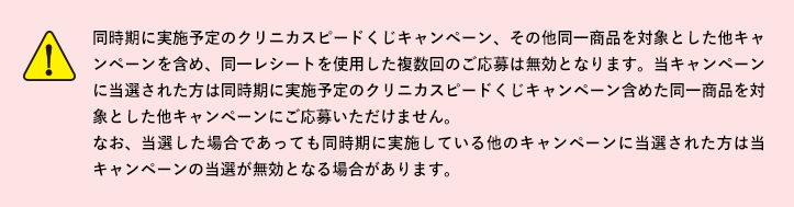 同時期に実施予定のクリニカスピードくじキャンペーン、その他同一商品を対象とした他キャンペーンを含め、同一レシートを使用した複数回のご応募は無効となります。当キャンペーンに当選された方は同時期に実施予定のクリニカスピードくじキャンペーン含めた同一商品を対象とした他キャンペーンにご応募いただけません。なお、当選した場合であっても同時期に実施している他のキャンペーンに当選された方は当キャンペーンの当選が無効となる場合があります。