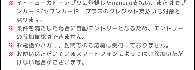 ※イトーヨーカドーアプリに登録したnanaco支払い、またはセブンカード/セブンカード・プラスのクレジット支払いも対象となります。 | ※条件を満たした場合に自動エントリーとなるため、エントリーの参加確認はできません。 | ※お電話やハガキ、封筒でのご応募は受付けておりません。 | ※お使いいただいているスマートフォンによってはご参加いただけない場合がございます。