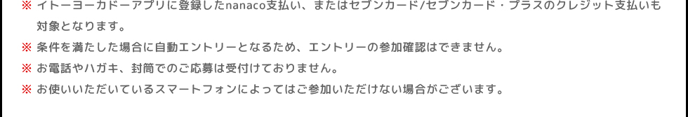 ※イトーヨーカドーアプリに登録したnanaco支払い、またはセブンカード/セブンカード・プラスのクレジット支払いも対象となります。 | ※条件を満たした場合に自動エントリーとなるため、エントリーの参加確認はできません。 | ※お電話やハガキ、封筒でのご応募は受付けておりません。 | ※お使いいただいているスマートフォンによってはご参加いただけない場合がございます。