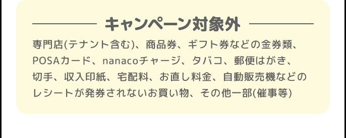 キャンペーン対象外 | 専門店(テナント含む)、商品券、ギフト券などの金券類、POSAカード、nanacoチャージ、タバコ、郵便はがき、切手、収入印紙、宅配料、お直し料金、自動販売機などのレシートが発券されないお買い物、その他一部(催事等)