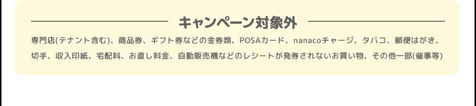キャンペーン対象外 | 専門店(テナント含む)、商品券、ギフト券などの金券類、POSAカード、nanacoチャージ、タバコ、郵便はがき、切手、収入印紙、宅配料、お直し料金、自動販売機などのレシートが発券されないお買い物、その他一部(催事等)