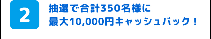 2.抽選で合計350名様に最大10,000円キャッシュバック!