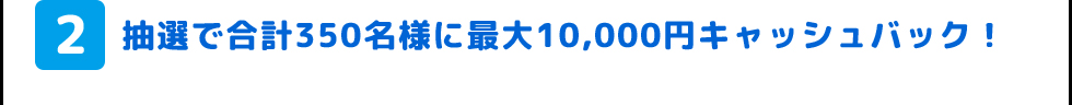 2.抽選で合計350名様に最大10,000円キャッシュバック!