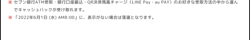 ※セブン銀行ATM受取・銀行口座振込・QR決済残高チャージ(LINE Pay・au PAY)のお好きな受取方法の中から選んでキャッシュバックが受け取れます。 | ※「2022年6月1日 (水)」に、表示がない場合は落選となります。