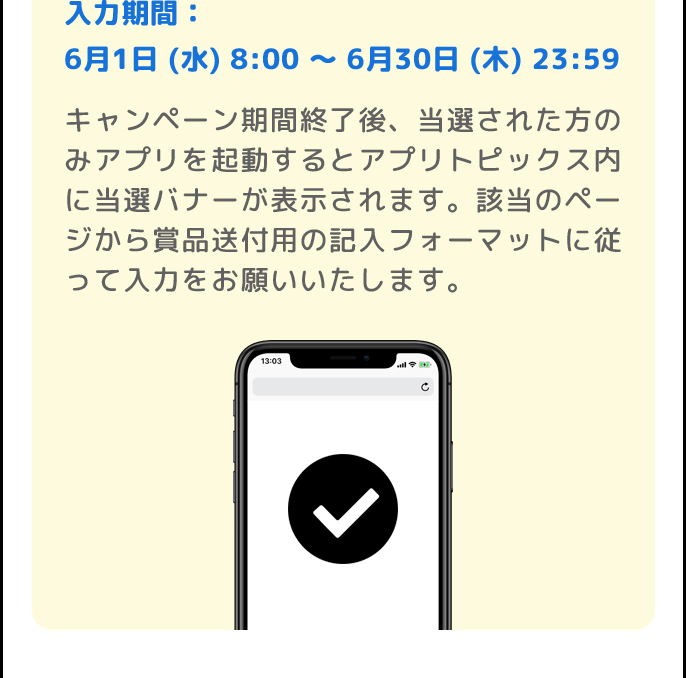 入力期間:6月1日 (水)〜6月30日 (木) | キャンペーン期間終了後、当選された方のみアプリを起動するとアプリトピックス内に当選バナーが表示されます。該当のページから賞品送付用の記入フォーマットに従って登録をお願いいたします。