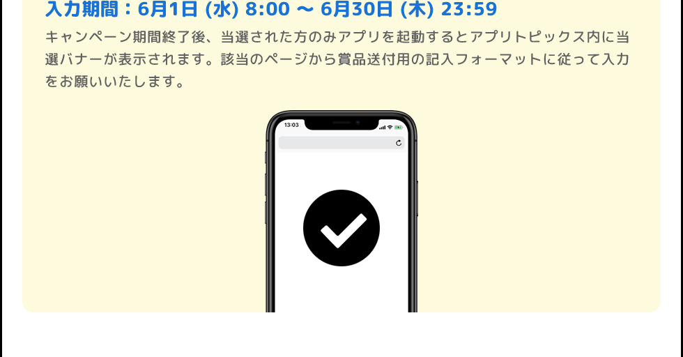 入力期間:6月1日 (水)〜6月30日 (木) | キャンペーン期間終了後、当選された方のみアプリを起動するとアプリトピックス内に当選バナーが表示されます。該当のページから賞品送付用の記入フォーマットに従って登録をお願いいたします。